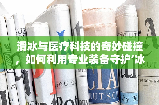 滑冰与医疗科技的奇妙碰撞，如何利用专业装备守护‘冰上舞者’的安全？