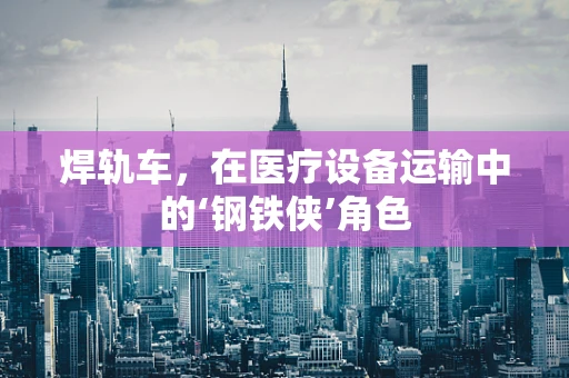 焊轨车，在医疗设备运输中的‘钢铁侠’角色