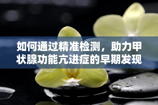如何通过精准检测，助力甲状腺功能亢进症的早期发现与治疗？