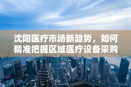 沈阳医疗市场新趋势，如何精准把握区域医疗设备采购需求？