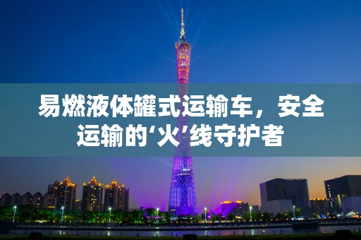 易燃液体罐式运输车，安全运输的‘火’线守护者