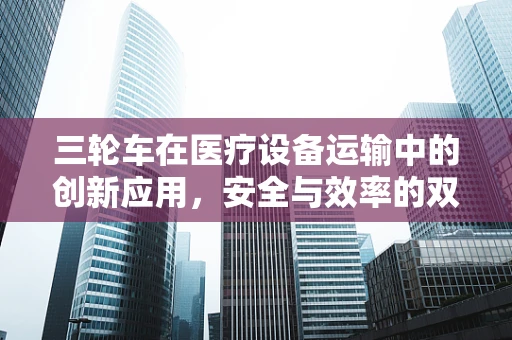 三轮车在医疗设备运输中的创新应用，安全与效率的双重提升？