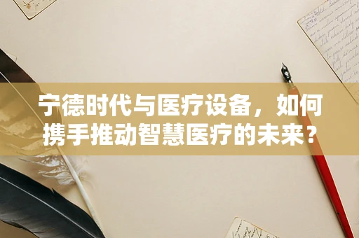 宁德时代与医疗设备，如何携手推动智慧医疗的未来？
