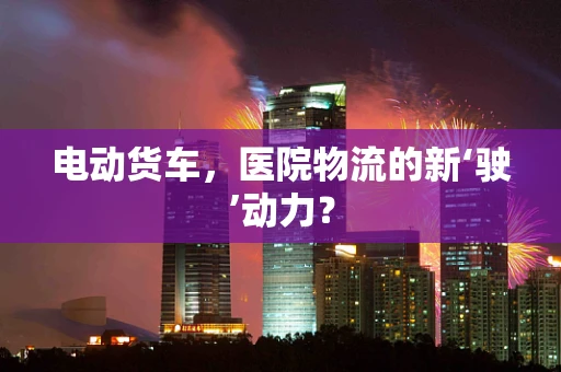 电动货车，医院物流的新‘驶’动力？