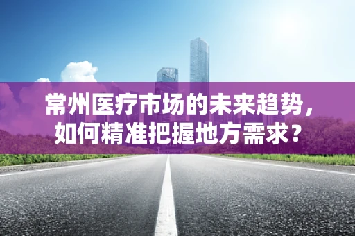 常州医疗市场的未来趋势，如何精准把握地方需求？