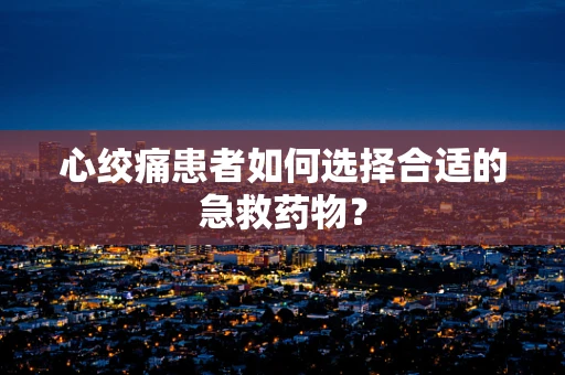 心绞痛患者如何选择合适的急救药物？
