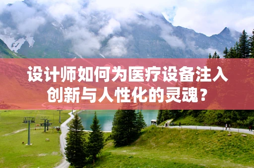 设计师如何为医疗设备注入创新与人性化的灵魂？