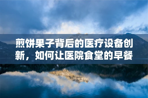 煎饼果子背后的医疗设备创新，如何让医院食堂的早餐更安全、高效？