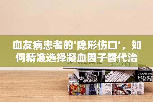 血友病患者的‘隐形伤口’，如何精准选择凝血因子替代治疗？
