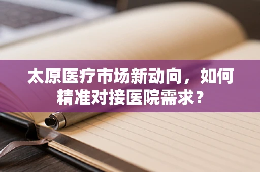 太原医疗市场新动向，如何精准对接医院需求？