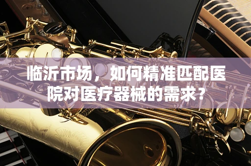 临沂市场，如何精准匹配医院对医疗器械的需求？