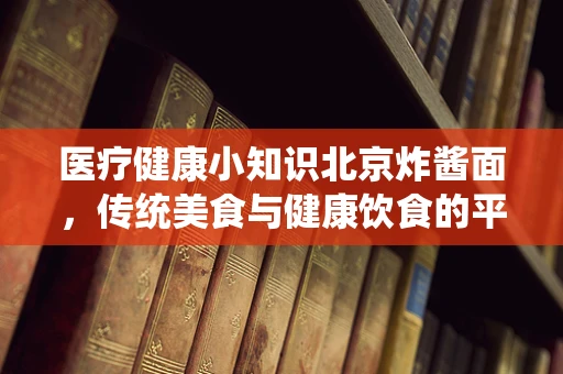 医疗健康小知识北京炸酱面，传统美食与健康饮食的平衡之道