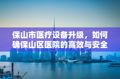 保山市医疗设备升级，如何确保山区医院的高效与安全？