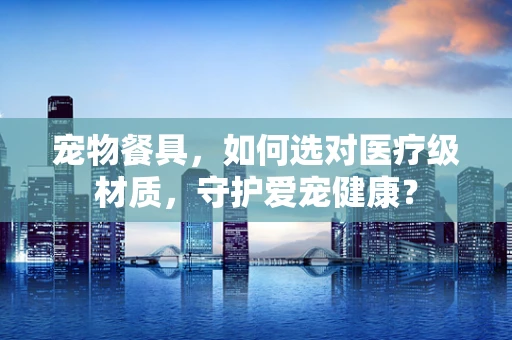宠物餐具，如何选对医疗级材质，守护爱宠健康？
