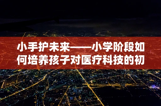小手护未来——小学阶段如何培养孩子对医疗科技的初步认知？