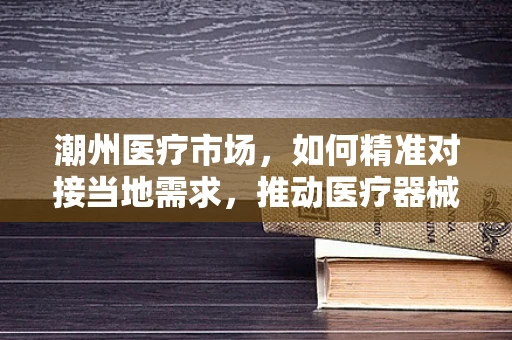 潮州医疗市场，如何精准对接当地需求，推动医疗器械创新应用？
