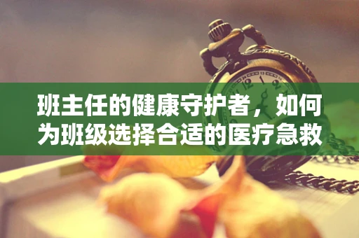 班主任的健康守护者，如何为班级选择合适的医疗急救设备？