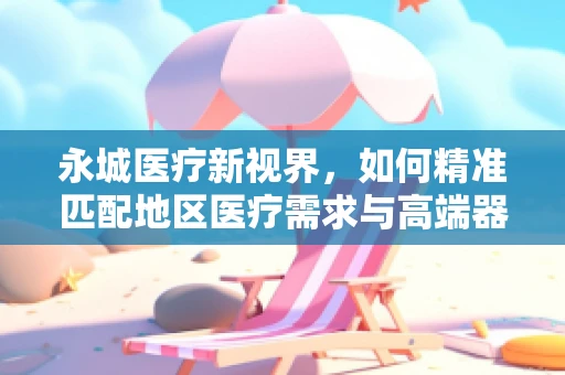 永城医疗新视界，如何精准匹配地区医疗需求与高端器械？