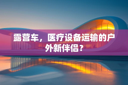 露营车，医疗设备运输的户外新伴侣？