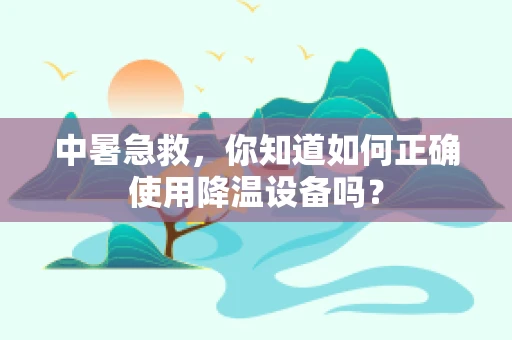 中暑急救，你知道如何正确使用降温设备吗？
