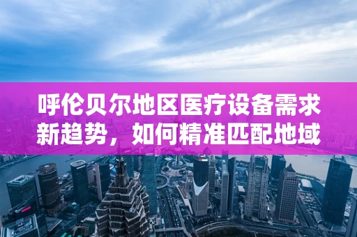 呼伦贝尔地区医疗设备需求新趋势，如何精准匹配地域特色？