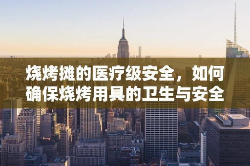 烧烤摊的医疗级安全，如何确保烧烤用具的卫生与安全？