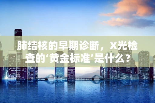 肺结核的早期诊断，X光检查的‘黄金标准’是什么？