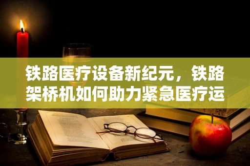 铁路医疗设备新纪元，铁路架桥机如何助力紧急医疗运输？