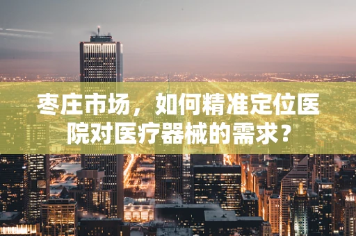 枣庄市场，如何精准定位医院对医疗器械的需求？