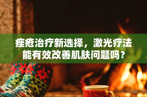 痤疮治疗新选择，激光疗法能有效改善肌肤问题吗？