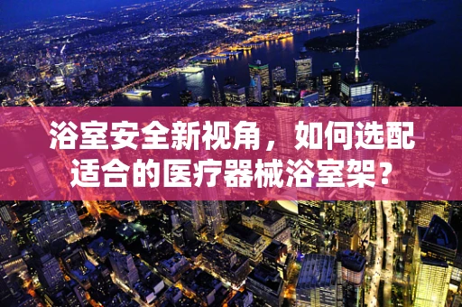 浴室安全新视角，如何选配适合的医疗器械浴室架？