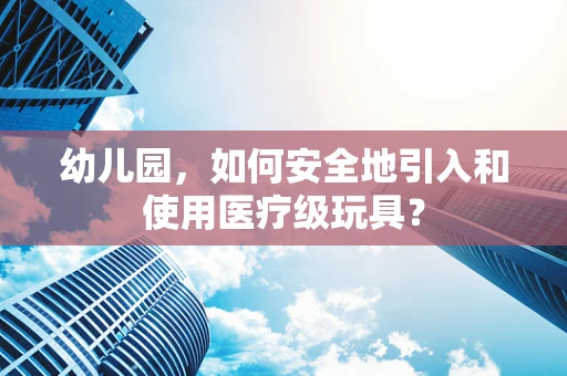 幼儿园，如何安全地引入和使用医疗级玩具？