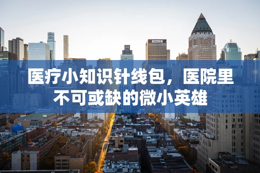 医疗小知识针线包，医院里不可或缺的微小英雄