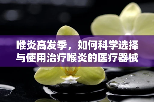 喉炎高发季，如何科学选择与使用治疗喉炎的医疗器械？