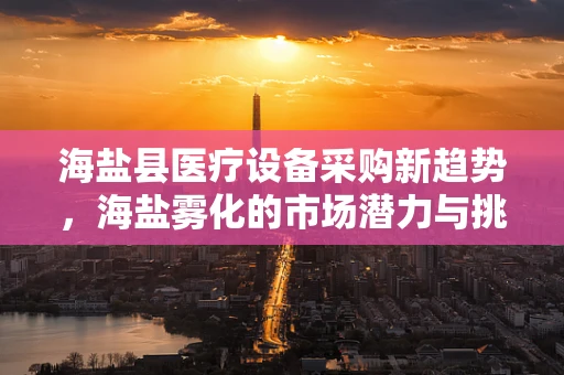 海盐县医疗设备采购新趋势，海盐雾化的市场潜力与挑战