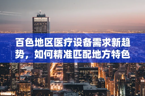 百色地区医疗设备需求新趋势，如何精准匹配地方特色？