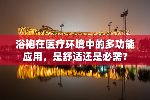 浴袍在医疗环境中的多功能应用，是舒适还是必需？