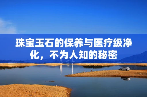 珠宝玉石的保养与医疗级净化，不为人知的秘密