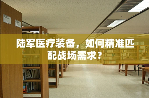 陆军医疗装备，如何精准匹配战场需求？