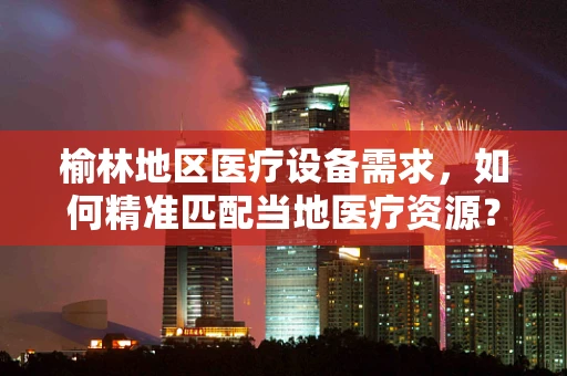 榆林地区医疗设备需求，如何精准匹配当地医疗资源？