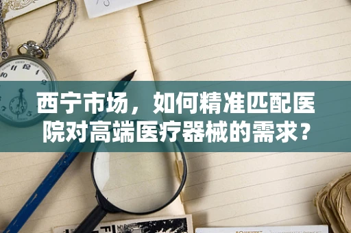 西宁市场，如何精准匹配医院对高端医疗器械的需求？