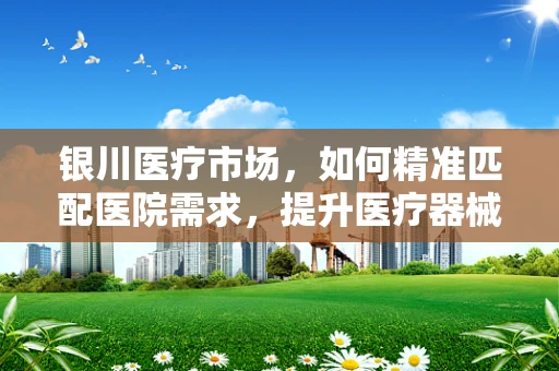 银川医疗市场，如何精准匹配医院需求，提升医疗器械销售效率？