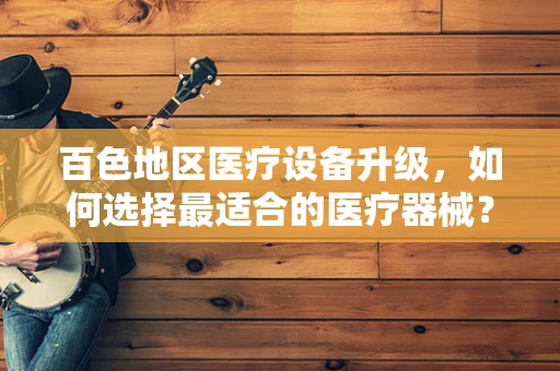 百色地区医疗设备升级，如何选择最适合的医疗器械？