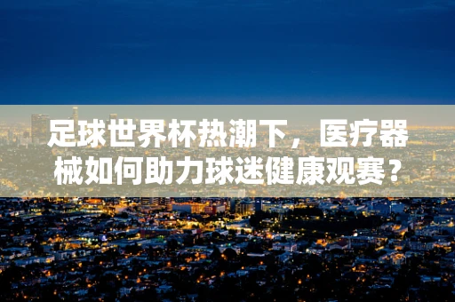 足球世界杯热潮下，医疗器械如何助力球迷健康观赛？