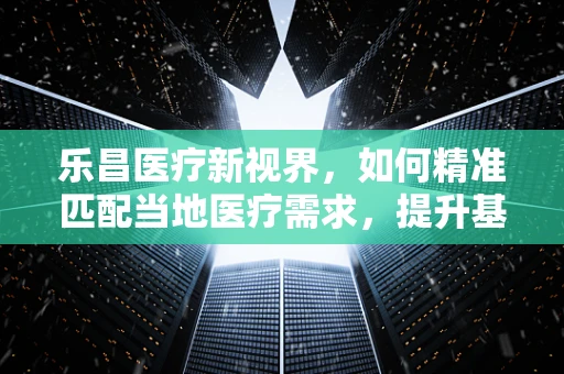 乐昌医疗新视界，如何精准匹配当地医疗需求，提升基层诊疗效率？