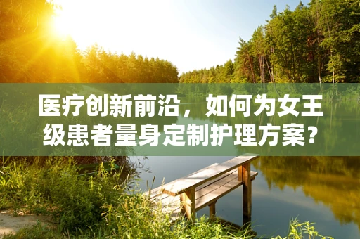 医疗创新前沿，如何为女王级患者量身定制护理方案？