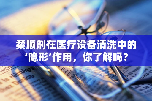 柔顺剂在医疗设备清洗中的‘隐形’作用，你了解吗？