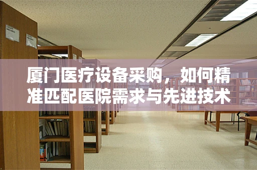 厦门医疗设备采购，如何精准匹配医院需求与先进技术？