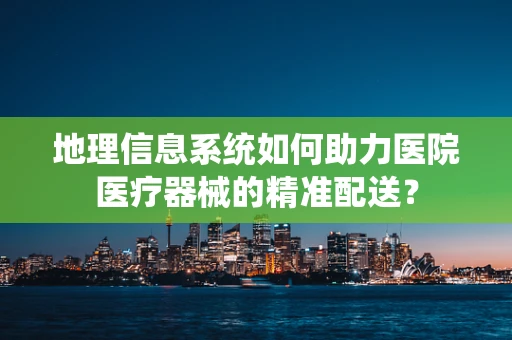 地理信息系统如何助力医院医疗器械的精准配送？