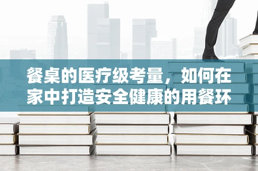 餐桌的医疗级考量，如何在家中打造安全健康的用餐环境？